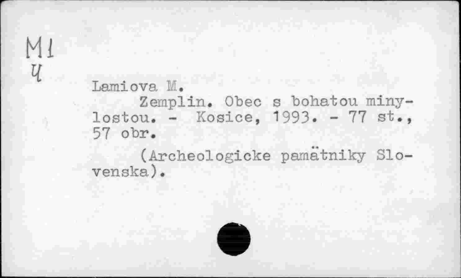 ﻿Ml
ч
Lamiova M.
Zemplin. Obec s bohatou miny-lostou. - Kosice, 1993» - 77 st., 57 obr.
(Archeologicke pamätniky Slo-venska).